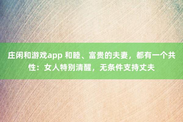 莊閑和游戲app 和睦、富貴的夫妻，都有一個共性：女人特別清醒，無條件支持丈夫