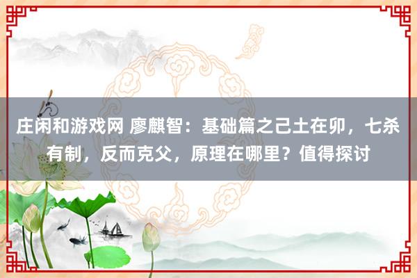 莊閑和游戲網(wǎng) 廖麒智:基礎(chǔ)篇之己土在卯,七殺有制,反而克父,原理在哪里?值得探討