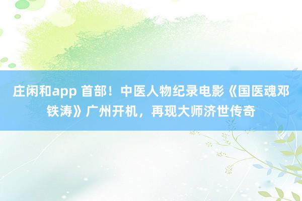 莊閑和app 首部!中醫(yī)人物紀(jì)錄電影《國醫(yī)魂鄧鐵濤》廣州開機(jī),再現(xiàn)大師濟(jì)世傳奇