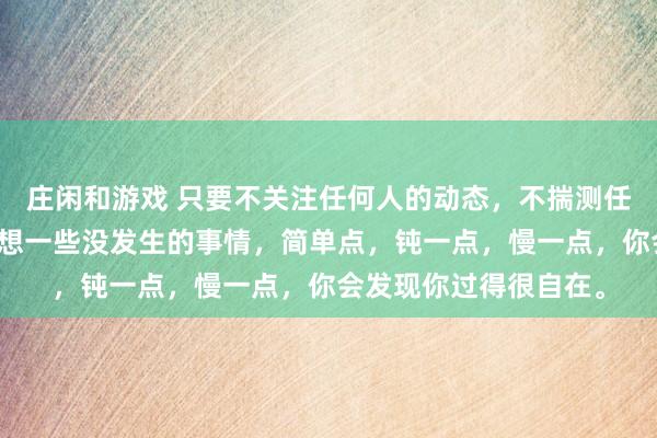 莊閑和游戲 只要不關注任何人的動態,不揣測任何人的想法,不去設想一些沒發生的事情,簡單點,鈍一點,慢一點,你會發現你過得很自在。