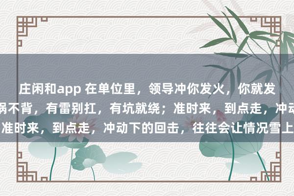 莊閑和app 在單位里，領導沖你發火，你就發呆放空，低頭冥想；有鍋不背，有雷別扛，有坑就繞；準時來，到點走，沖動下的回擊，往往會讓情況雪上加霜