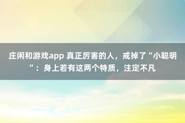 莊閑和游戲app 真正厲害的人,戒掉了“小聰明”:身上若有這兩個特質(zhì),注定不凡