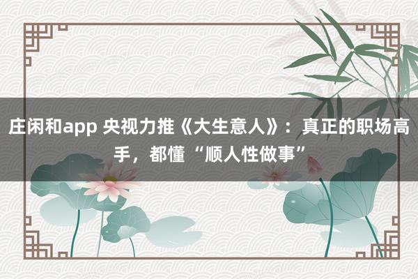 莊閑和app 央視力推《大生意人》:真正的職場高手,都懂 “順人性做事”