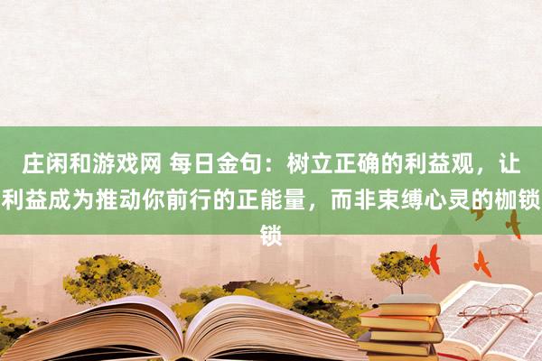 莊閑和游戲網(wǎng) 每日金句:樹(shù)立正確的利益觀,讓利益成為推動(dòng)你前行的正能量,而非束縛心靈的枷鎖