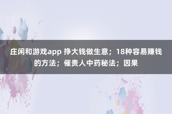莊閑和游戲app 掙大錢做生意；18種容易賺錢的方法；催貴人中藥秘法；因果