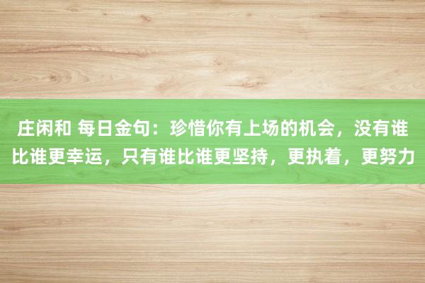 莊閑和 每日金句:珍惜你有上場的機會,沒有誰比誰更幸運,只有誰比誰更堅持,更執(zhí)著,更努力