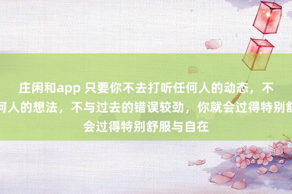 莊閑和app 只要你不去打聽任何人的動態(tài)，不去琢磨任何人的想法，不與過去的錯誤較勁，你就會過得特別舒服與自在