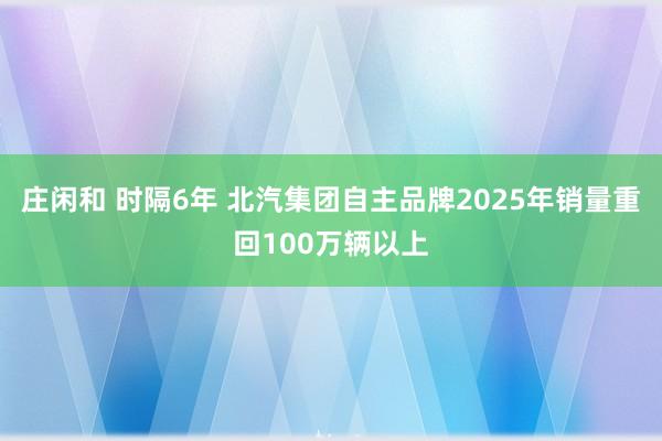 莊閑和 時隔6年 北汽集團自主品牌2025年銷量重回100萬輛以上