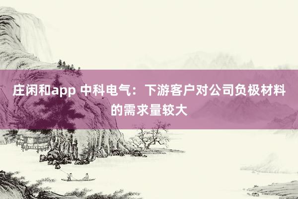 莊閑和app 中科電氣：下游客戶對(duì)公司負(fù)極材料的需求量較大