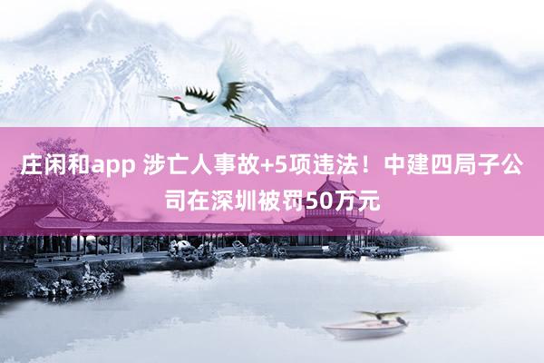 莊閑和app 涉亡人事故+5項違法！中建四局子公司在深圳被罰50萬元