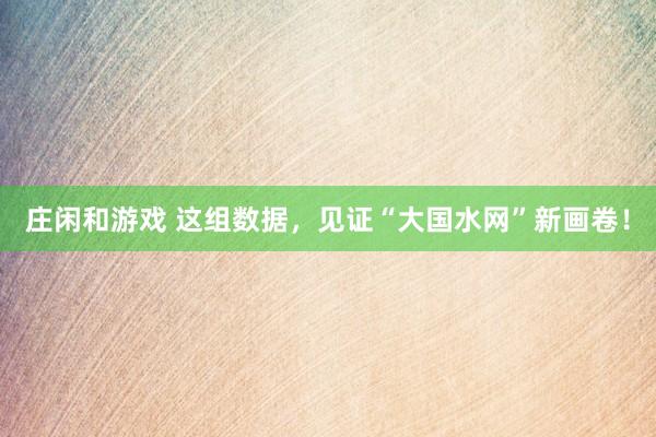 莊閑和游戲 這組數(shù)據(jù),見證“大國(guó)水網(wǎng)”新畫卷!