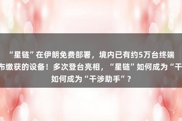 “星鏈”在伊朗免費(fèi)部署，境內(nèi)已有約5萬臺終端，伊方公布繳獲的設(shè)備！多次登臺亮相，“星鏈”如何成為“干涉助手”？