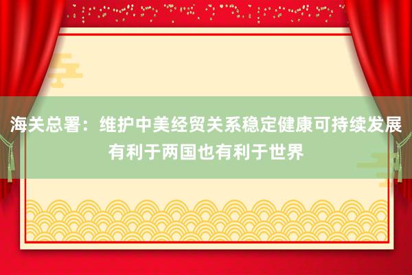 海關總署：維護中美經貿關系穩定健康可持續發展有利于兩國也有利于世界
