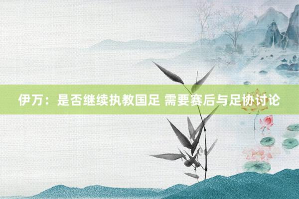 伊萬：是否繼續(xù)執(zhí)教國足 需要賽后與足協(xié)討論