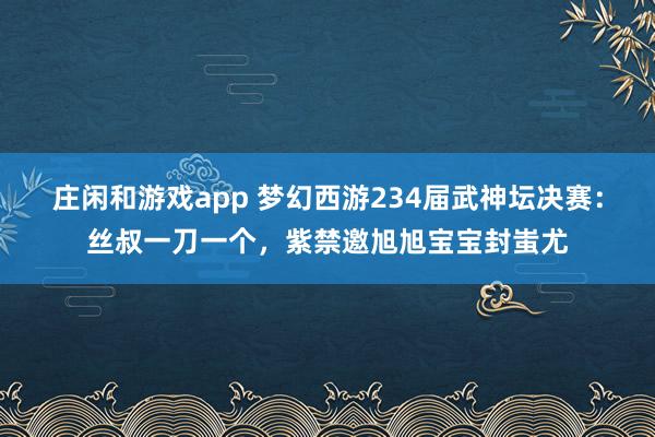 莊閑和游戲app 夢幻西游234屆武神壇決賽：絲叔一刀一個，紫禁邀旭旭寶寶封蚩尤