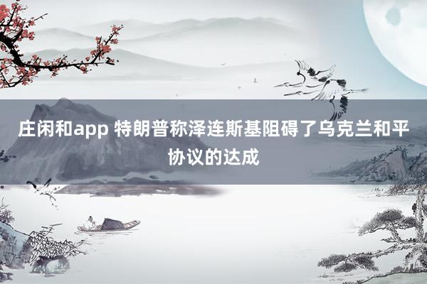 莊閑和app 特朗普稱澤連斯基阻礙了烏克蘭和平協(xié)議的達成