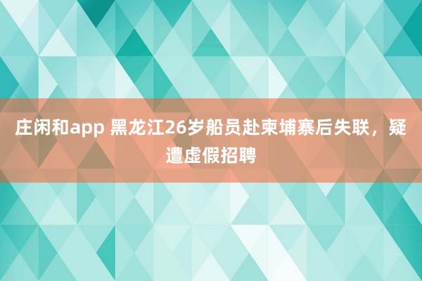 莊閑和app 黑龍江26歲船員赴柬埔寨后失聯，疑遭虛假招聘