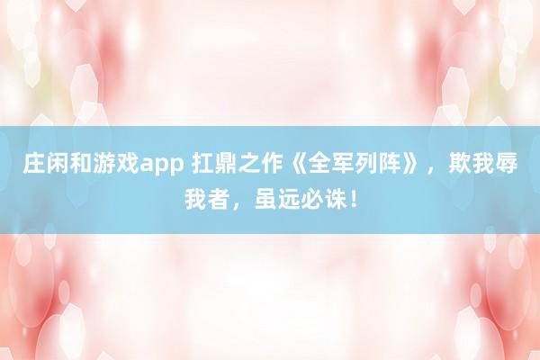 莊閑和游戲app 扛鼎之作《全軍列陣》，欺我辱我者，雖遠(yuǎn)必誅！