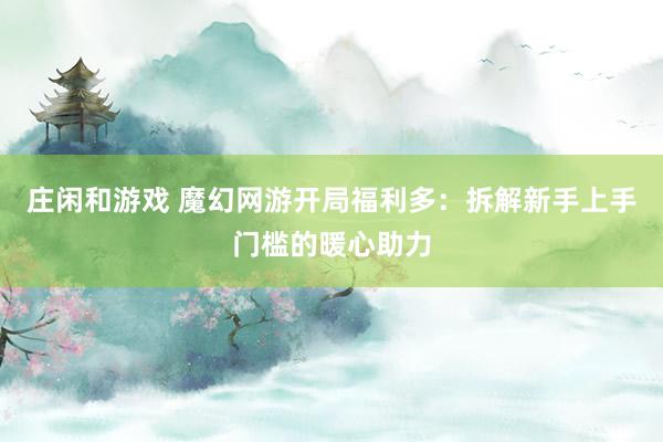 莊閑和游戲 魔幻網游開局福利多:拆解新手上手門檻的暖心助力