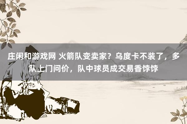 莊閑和游戲網(wǎng) 火箭隊(duì)變賣家?烏度卡不裝了,多隊(duì)上門問價(jià),隊(duì)中球員成交易香餑餑