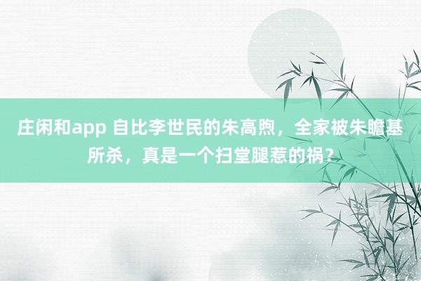 莊閑和app 自比李世民的朱高煦,全家被朱瞻基所殺,真是一個(gè)掃堂腿惹的禍?