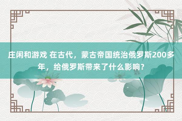 莊閑和游戲 在古代，蒙古帝國統治俄羅斯200多年，給俄羅斯帶來了什么影響？
