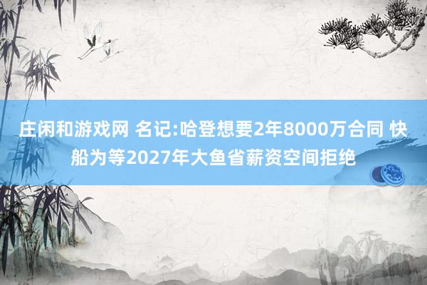 莊閑和游戲網(wǎng) 名記:哈登想要2年8000萬(wàn)合同 快船為等2027年大魚(yú)省薪資空間拒絕