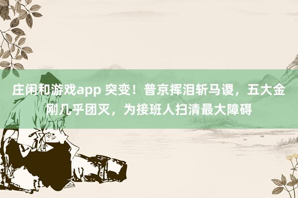 莊閑和游戲app 突變!普京揮淚斬馬謖,五大金剛幾乎團滅,為接班人掃清最大障礙