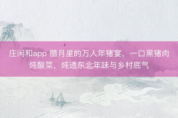 莊閑和app 臘月里的萬人年豬宴,一口黑豬肉燉酸菜,燉透東北年味與鄉村底氣