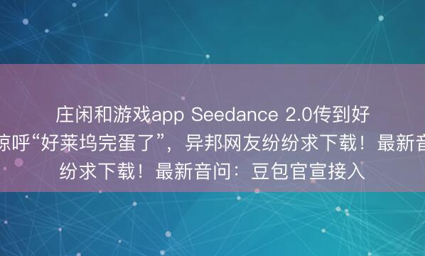 莊閑和游戲app Seedance 2.0傳到好意思國(guó)，導(dǎo)演用后驚呼“好萊塢完蛋了”，異邦網(wǎng)友紛紛求下載！最新音問(wèn)：豆包官宣接入