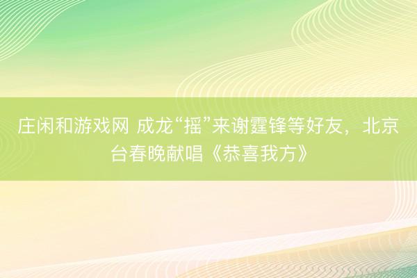 莊閑和游戲網(wǎng) 成龍“搖”來謝霆鋒等好友,北京臺春晚獻唱《恭喜我方》