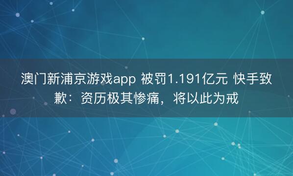 澳門新浦京游戲app 被罰1.191億元 快手致歉：資歷極其慘痛，將以此為戒