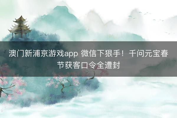澳門新浦京游戲app 微信下狠手！千問元寶春節(jié)獲客口令全遭封