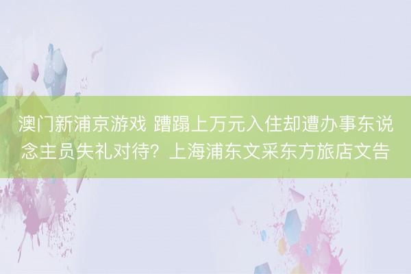 澳門新浦京游戲 蹧蹋上萬元入住卻遭辦事東說念主員失禮對待？上海浦東文采東方旅店文告