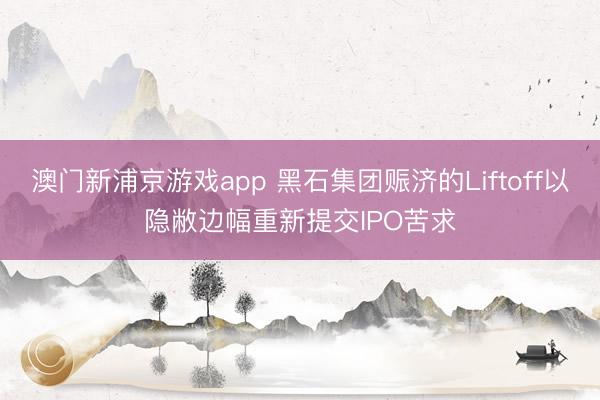 澳門新浦京游戲app 黑石集團賑濟的Liftoff以隱敝邊幅重新提交IPO苦求
