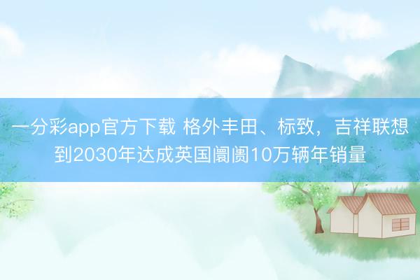一分彩app官方下載 格外豐田、標致，吉祥聯(lián)想到2030年達成英國阛阓10萬輛年銷量