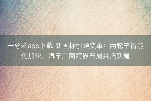 一分彩app下載 新國(guó)標(biāo)引頸變革：兩輪車(chē)智能化加快，汽車(chē)廠商跨界布局共拓新篇