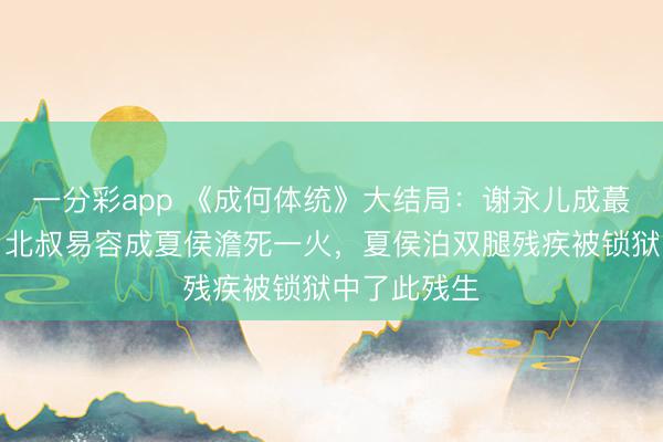 一分彩app 《成何體統(tǒng)》大結局：謝永兒成蕞莽撞難平，北叔易容成夏侯澹死一火，夏侯泊雙腿殘疾被鎖獄中了此殘生