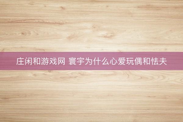 莊閑和游戲網 寰宇為什么心愛玩偶和怯夫