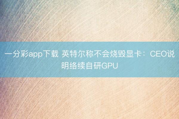 一分彩app下載 英特爾稱不會(huì)燒毀顯卡：CEO說明絡(luò)續(xù)自研GPU